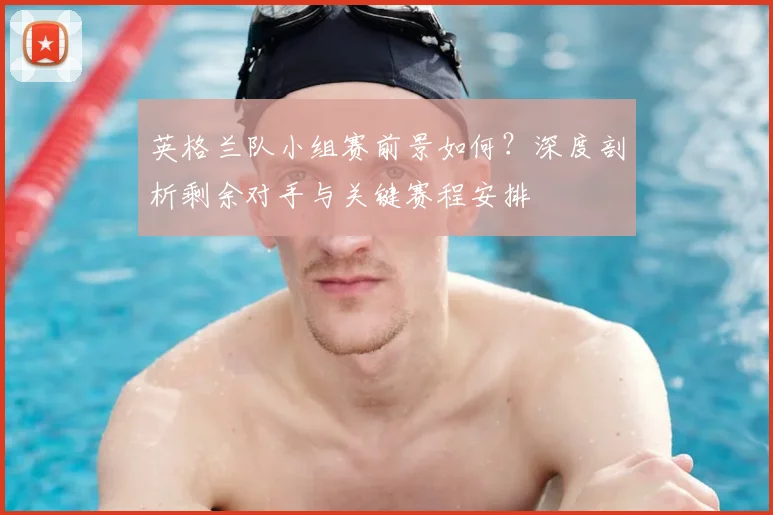 英格兰队小组赛前景如何？深度剖析剩余对手与关键赛程安排