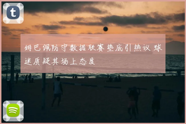 姆巴佩防守数据联赛垫底引热议 球迷质疑其场上态度