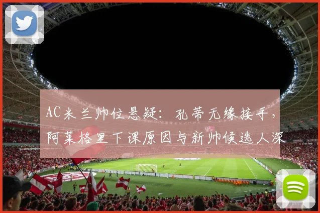 AC米兰帅位悬疑:孔蒂无缘接手,阿莱格里下课原因与新帅候选人深度分析