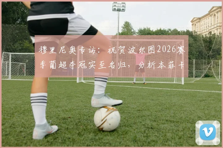 穆里尼奥专访:祝贺波尔图2026赛季葡超夺冠实至名归,分析本菲卡争夺亚军的艰难形势