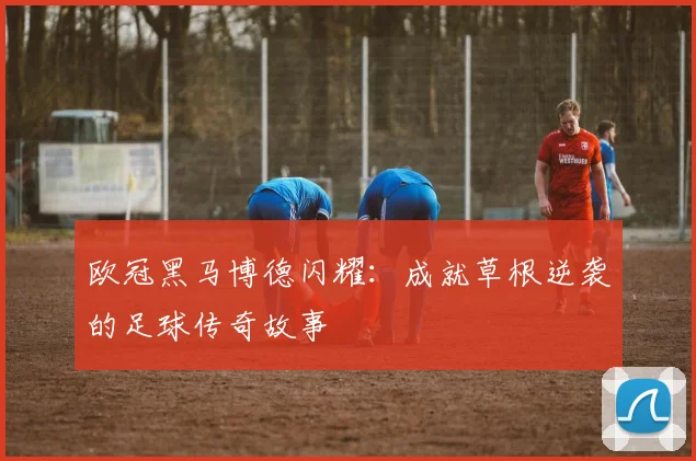 欧冠黑马博德闪耀：成就草根逆袭的足球传奇故事