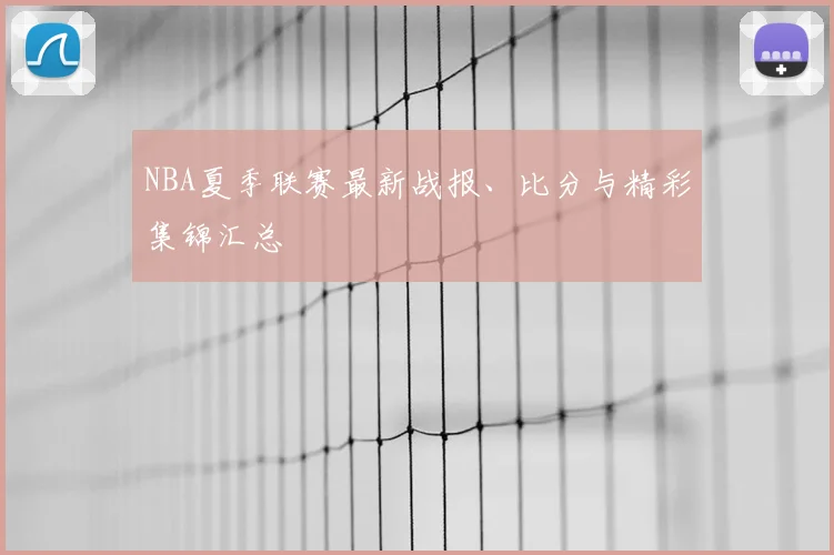 NBA夏季联赛最新战报、比分与精彩集锦汇总