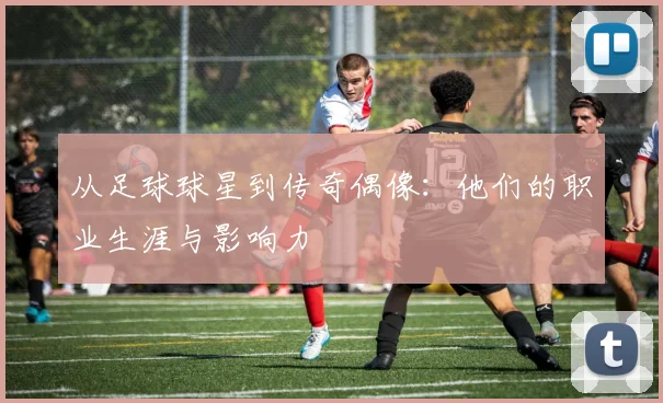从足球球星到传奇偶像：他们的职业生涯与影响力