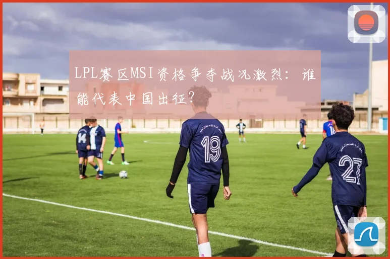 LPL赛区MSI资格争夺战况激烈:谁能代表中国出征?