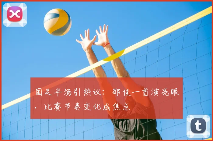 国足半场引热议：邵佳一首演亮眼，比赛节奏变化成焦点