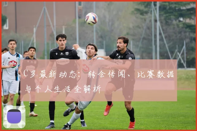 C罗最新动态:转会传闻、比赛数据与个人生活全解析