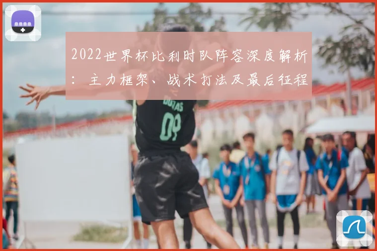 2022世界杯比利时队阵容深度解析:主力框架、战术打法及最后征程前景