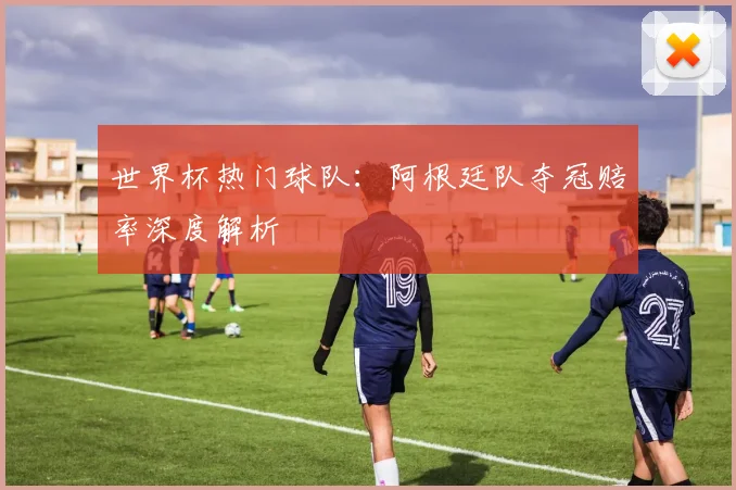 世界杯热门球队：阿根廷队夺冠赔率深度解析