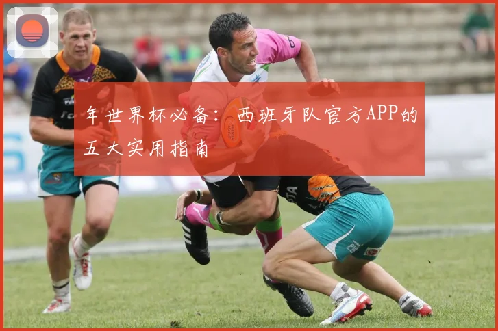 年世界杯必备:西班牙队官方APP的五大实用指南