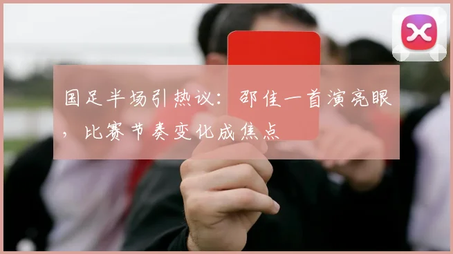 国足半场引热议：邵佳一首演亮眼，比赛节奏变化成焦点