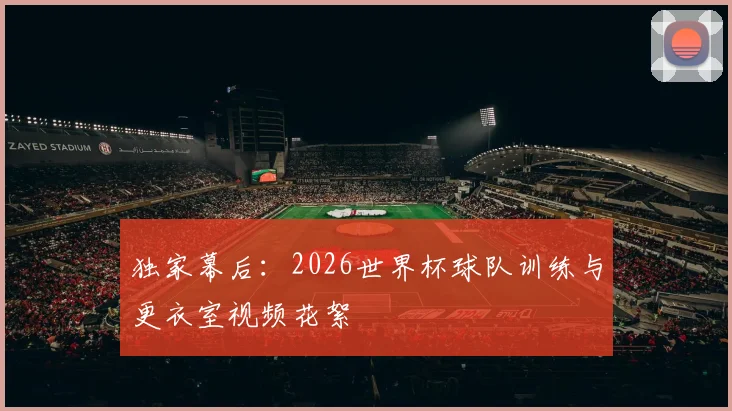 独家幕后：2026世界杯球队训练与更衣室视频花絮