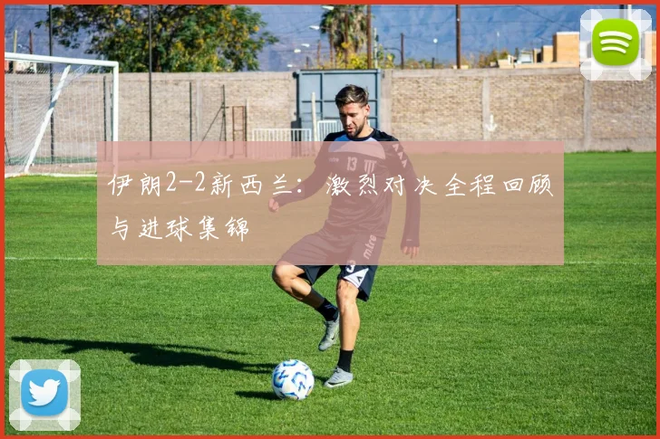 伊朗2-2新西兰：激烈对决全程回顾与进球集锦