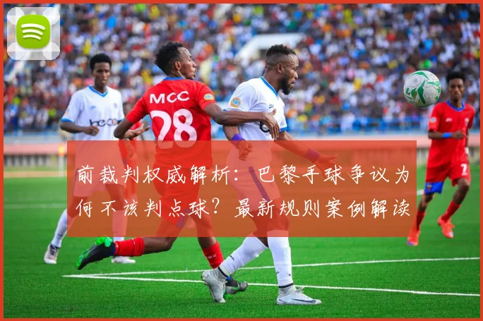 前裁判权威解析：巴黎手球争议为何不该判点球？最新规则案例解读
